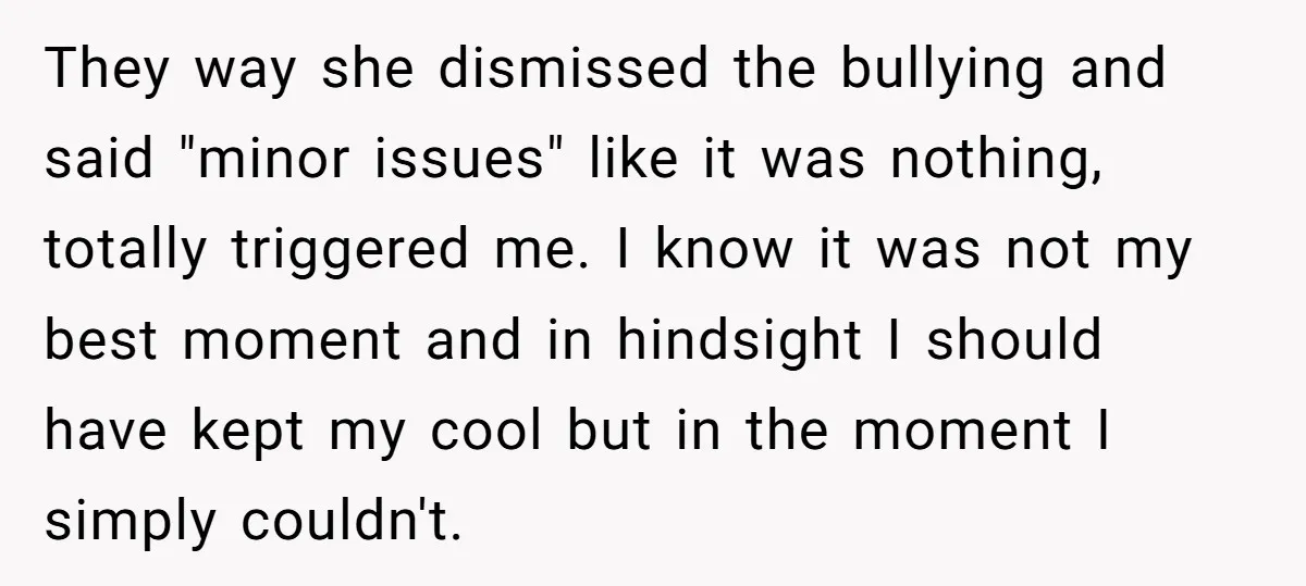 They way she dismissed the bullying and said "minor issues" like it was nothing, totally triggered me. I know it was not my best moment and in hindsight I should...