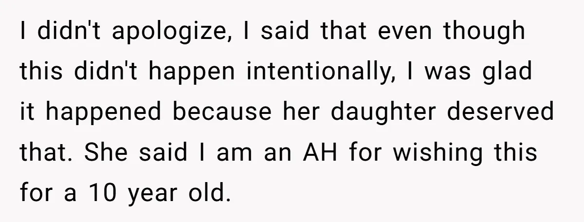 I didn't apologize, I said that even though this didn't happen intentionally, I was glad it happened because her daughter deserved that. She said I am an AH for wishing...