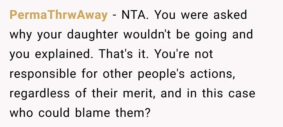 PermaThrwAway − NTA. You were asked why your daughter wouldn't be going and you explained. That's it. You're not responsible for other people's actions, regardless of their merit, and in...