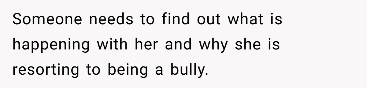 Someone needs to find out what is happening with her and why she is resorting to being a bully.