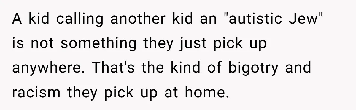 A kid calling another kid an "autistic Jew" is not something they just pick up anywhere. That's the kind of bigotry and racism they pick up at home.