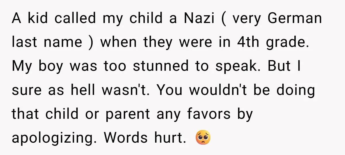 A kid called my child a Nazi ( very German last name ) when they were in 4th grade. My boy was too stunned to speak. But I sure as...
