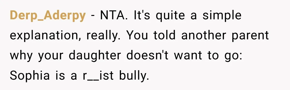 Derp_Aderpy − NTA. It's quite a simple explanation, really. You told another parent why your daughter doesn't want to go: Sophia is a r__ist bully.