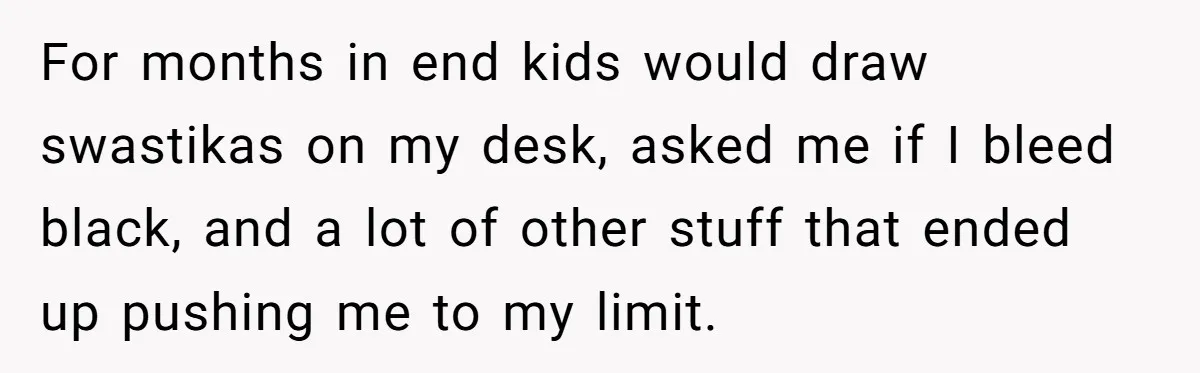For months in end kids would draw swastikas on my desk, asked me if I bleed black, and a lot of other stuff that ended up pushing me to my...