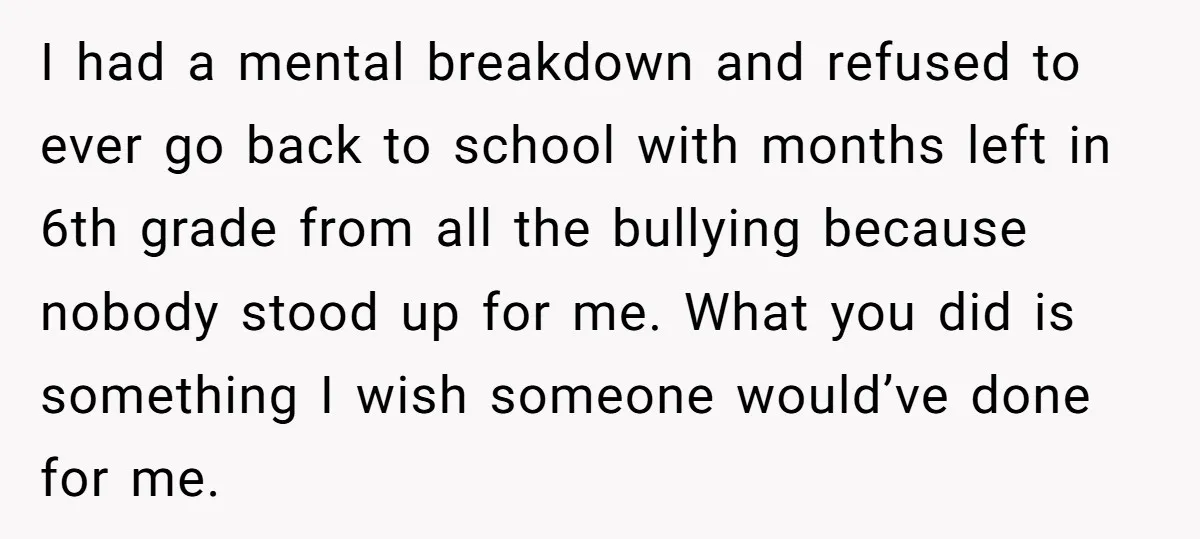 I had a mental breakdown and refused to ever go back to school with months left in 6th grade from all the bullying because nobody stood up for me. What...