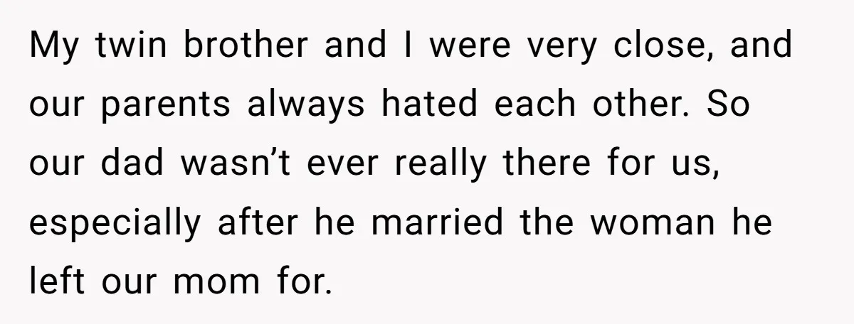 My twin brother and I were very close, and our parents always hated each other. So our dad wasn’t ever really there for us, especially after he married the woman...