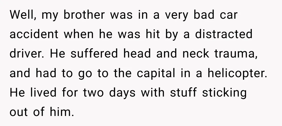 Well, my brother was in a very bad car accident when he was hit by a distracted driver. He suffered head and neck trauma, and had to go to the...