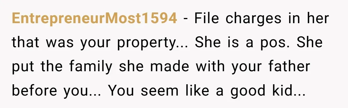 EntrepreneurMost1594 − File charges in her that was your property... She is a pos. She put the family she made with your father before you... You seem like a good...