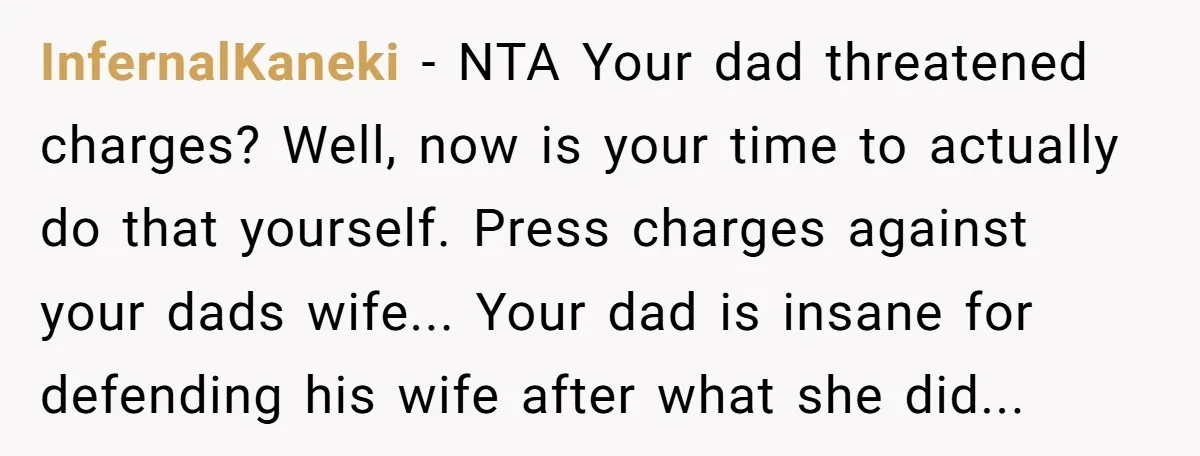 InfernalKaneki − NTA Your dad threatened charges? Well, now is your time to actually do that yourself. Press charges against your dads wife... Your dad is insane for defending his...