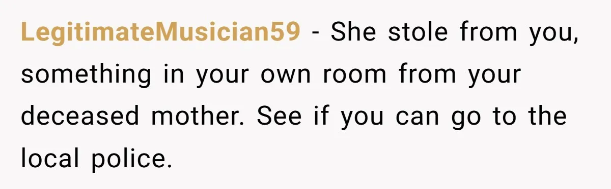 LegitimateMusician59 − She stole from you, something in your own room from your deceased mother. See if you can go to the local police.