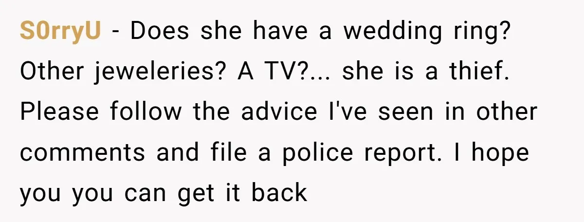 S0rryU − Does she have a wedding ring? Other jeweleries? A TV?... she is a thief. Please follow the advice I've seen in other comments and file a police report....