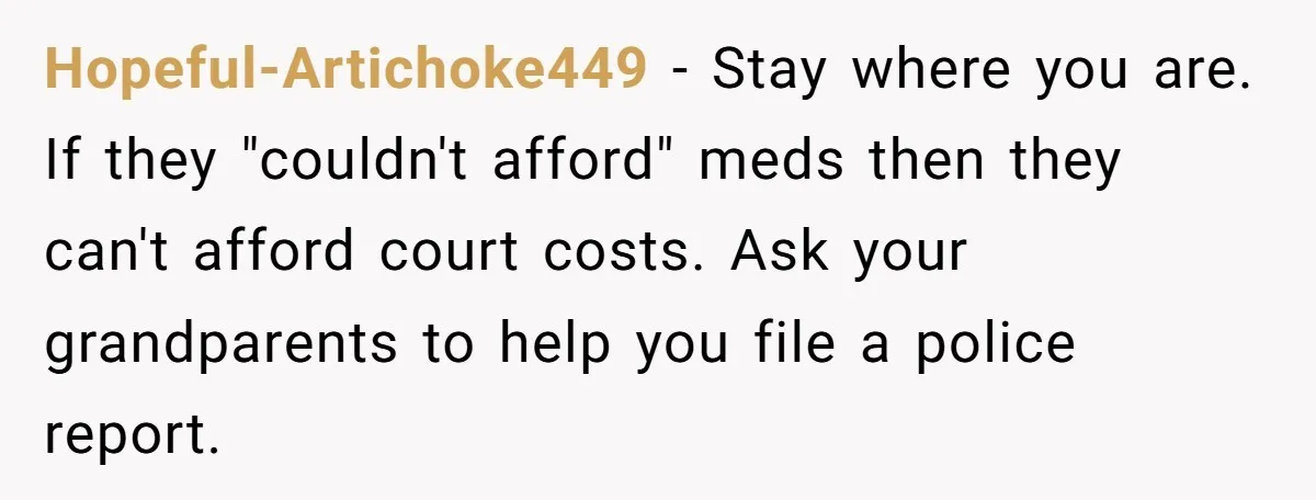 Hopeful-Artichoke449 − Stay where you are. If they "couldn't afford" meds then they can't afford court costs. Ask your grandparents to help you file a police report.