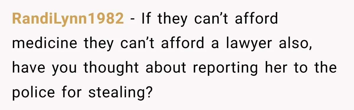 RandiLynn1982 − If they can’t afford medicine they can’t afford a lawyer also, have you thought about reporting her to the police for stealing?