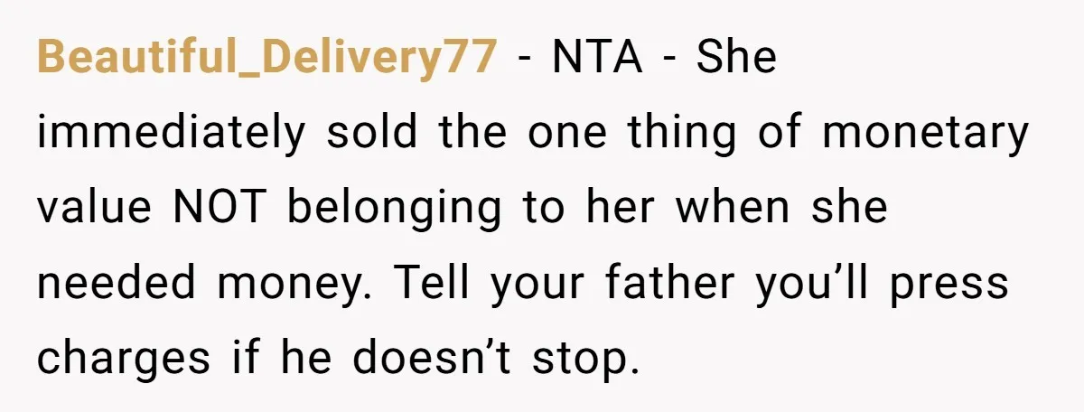 Beautiful_Delivery77 − NTA - She immediately sold the one thing of monetary value NOT belonging to her when she needed money. Tell your father you’ll press charges if he doesn’t...
