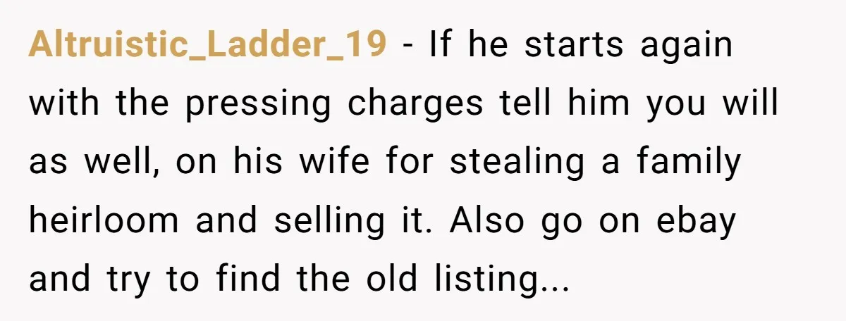 Altruistic_Ladder_19 − If he starts again with the pressing charges tell him you will as well, on his wife for stealing a family heirloom and selling it. Also go on...