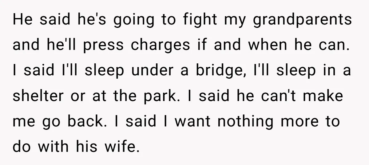 He said he's going to fight my grandparents and he'll press charges if and when he can. I said I'll sleep under a bridge, I'll sleep in a shelter or...