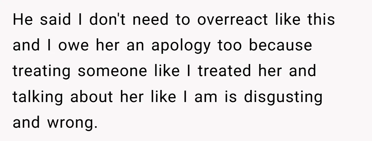He said I don't need to overreact like this and I owe her an apology too because treating someone like I treated her and talking about her like I am...