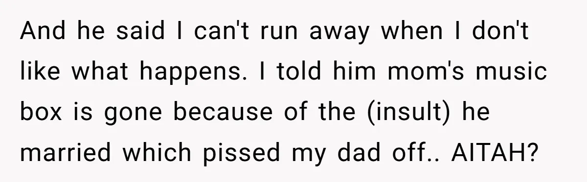 And he said I can't run away when I don't like what happens. I told him mom's music box is gone because of the (insult) he married which pissed my...