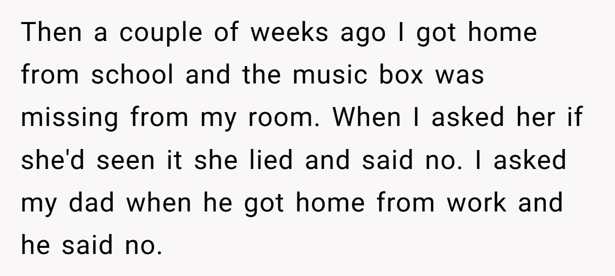 Then a couple of weeks ago I got home from school and the music box was missing from my room. When I asked her if she'd seen it she lied...