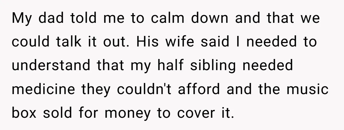 My dad told me to calm down and that we could talk it out. His wife said I needed to understand that my half sibling needed medicine they couldn't afford...