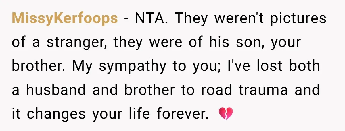 MissyKerfoops − NTA. They weren't pictures of a stranger, they were of his son, your brother. My sympathy to you; I've lost both a husband and brother to road trauma...