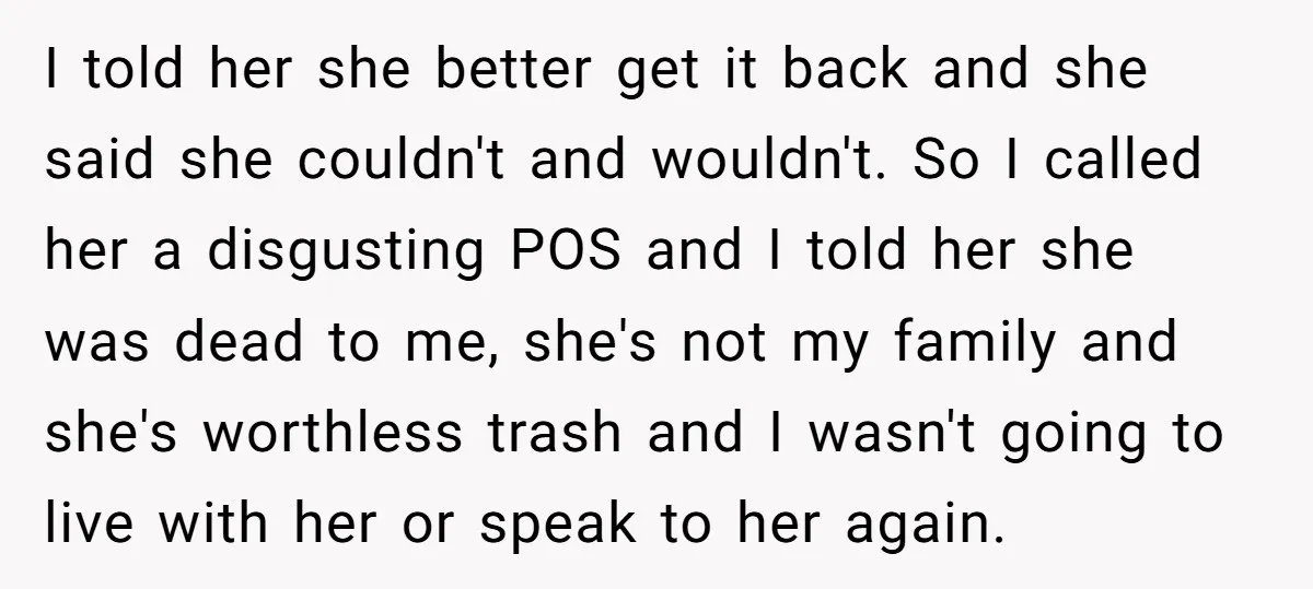 I told her she better get it back and she said she couldn't and wouldn't. So I called her a disgusting POS and I told her she was dead to...