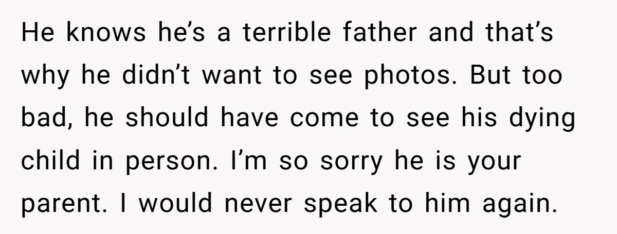 He knows he’s a terrible father and that’s why he didn’t want to see photos. But too bad, he should have come to see his dying child in person. I’m...
