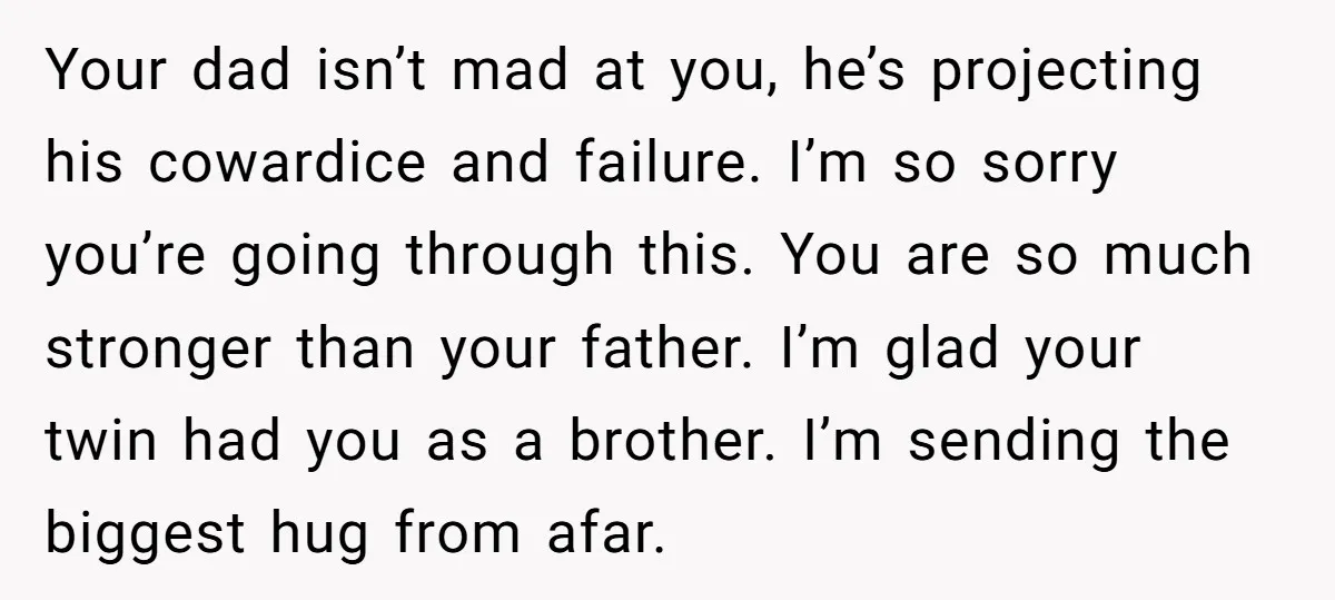Your dad isn’t mad at you, he’s projecting his cowardice and failure. I’m so sorry you’re going through this. You are so much stronger than your father. I’m glad your...