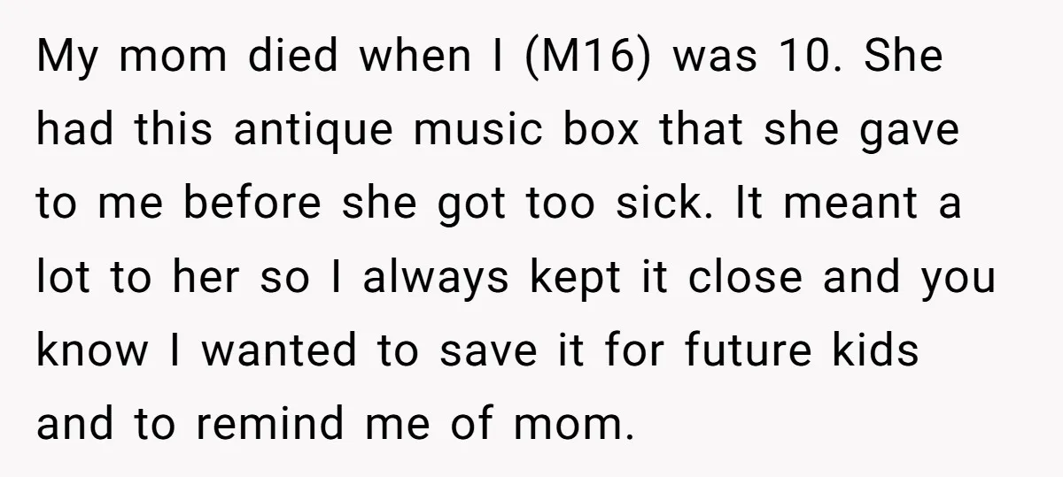 My mom died when I (M16) was 10. She had this antique music box that she gave to me before she got too sick. It meant a lot to her...