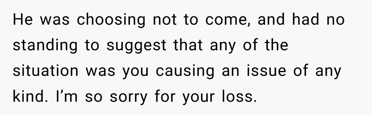 He was choosing not to come, and had no standing to suggest that any of the situation was you causing an issue of any kind. I’m so sorry for your...