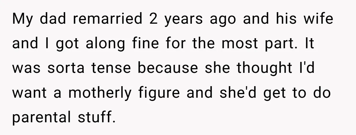 My dad remarried 2 years ago and his wife and I got along fine for the most part. It was sorta tense because she thought I'd want a motherly figure...