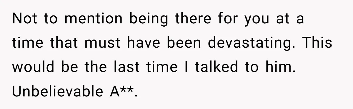 Not to mention being there for you at a time that must have been devastating. This would be the last time I talked to him. Unbelievable A**.