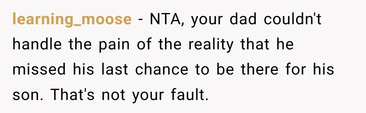 learning_moose − NTA, your dad couldn't handle the pain of the reality that he missed his last chance to be there for his son. That's not your fault.