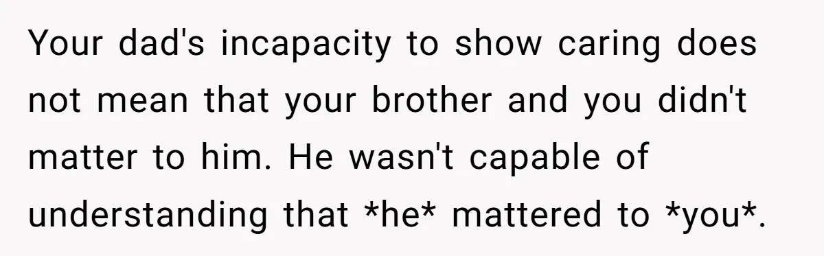 Your dad's incapacity to show caring does not mean that your brother and you didn't matter to him. He wasn't capable of understanding that *he* mattered to *you*.