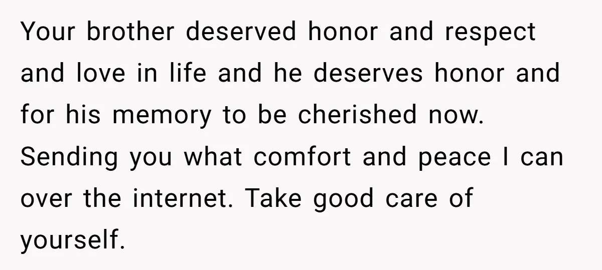 Your brother deserved honor and respect and love in life and he deserves honor and for his memory to be cherished now. Sending you what comfort and peace I can...