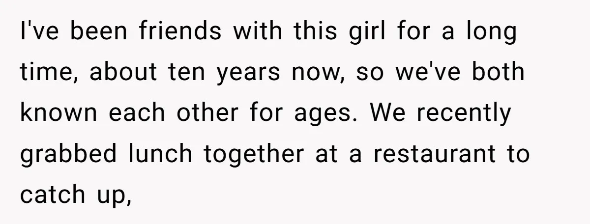 I've been friends with this girl for a long time, about ten years now, so we've both known each other for ages. We recently grabbed lunch together at a restaurant...