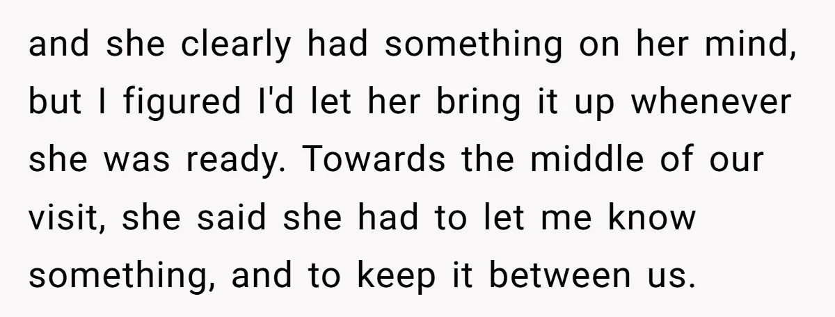 and she clearly had something on her mind, but I figured I'd let her bring it up whenever she was ready. Towards the middle of our visit, she said she...
