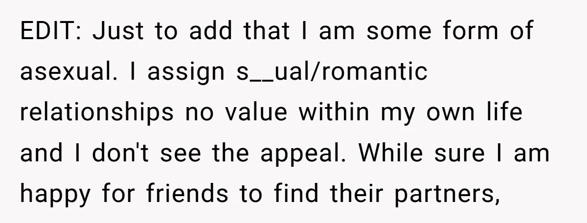 EDIT: Just to add that I am some form of asexual. I assign s__ual/romantic relationships no value within my own life and I don't see the appeal. While sure I...