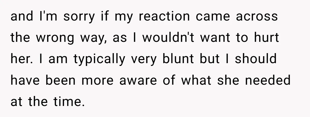 and I'm sorry if my reaction came across the wrong way, as I wouldn't want to hurt her. I am typically very blunt but I should have been more aware...