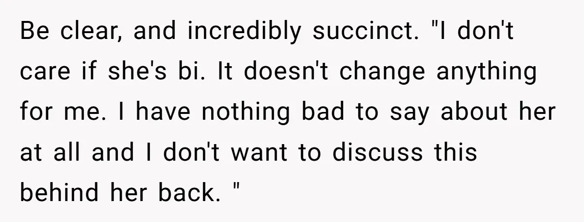 Be clear, and incredibly succinct. "I don't care if she's bi. It doesn't change anything for me. I have nothing bad to say about her at all and I don't...