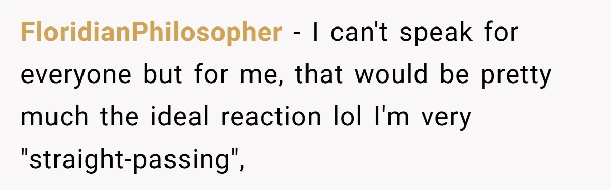 FloridianPhilosopher − I can't speak for everyone but for me, that would be pretty much the ideal reaction lol I'm very "straight-passing",