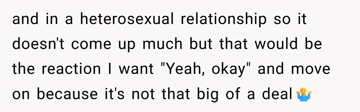 and in a heterosexual relationship so it doesn't come up much but that would be the reaction I want "Yeah, okay" and move on because it's not that big of...