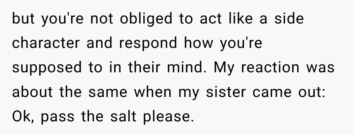 but you're not obliged to act like a side character and respond how you're supposed to in their mind. My reaction was about the same when my sister came out:...