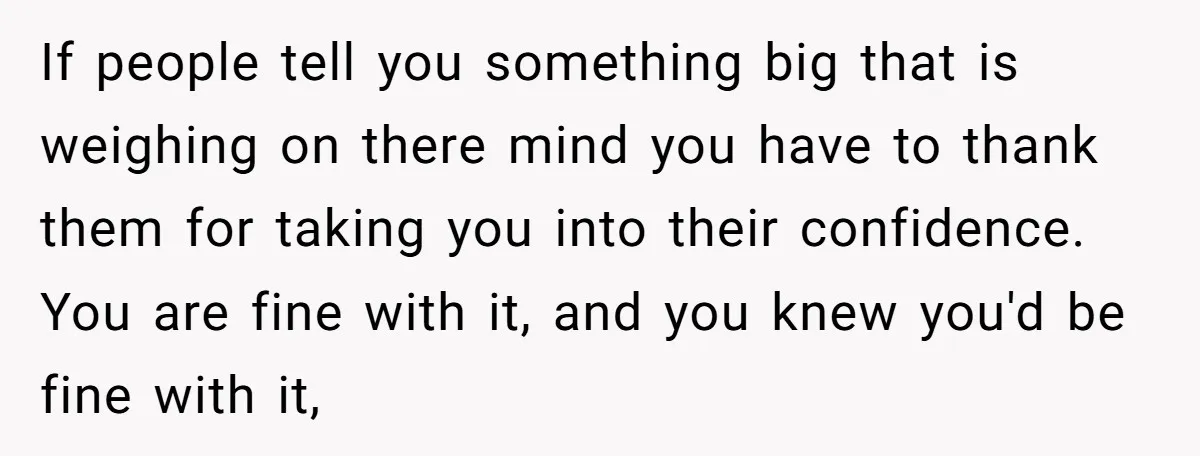 If people tell you something big that is weighing on there mind you have to thank them for taking you into their confidence. You are fine with it, and you...