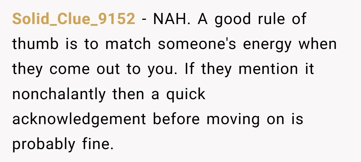 Solid_Clue_9152 − NAH. A good rule of thumb is to match someone's energy when they come out to you. If they mention it nonchalantly then a quick acknowledgement before moving...