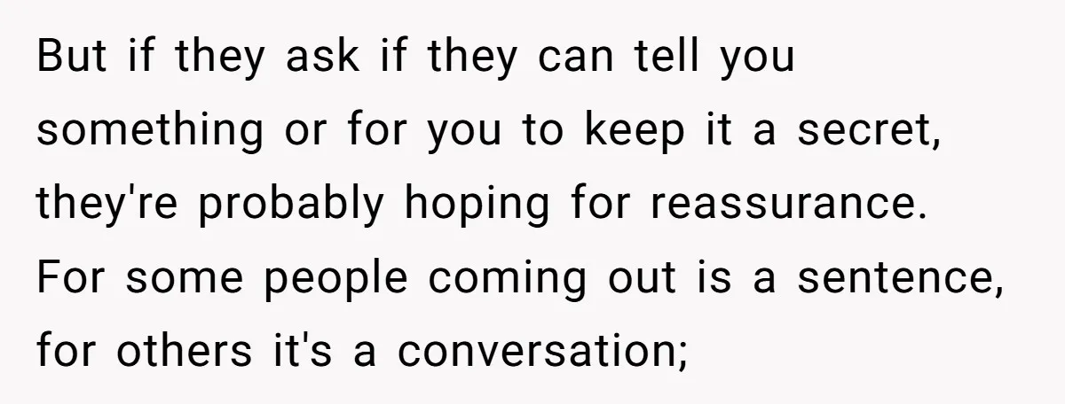 But if they ask if they can tell you something or for you to keep it a secret, they're probably hoping for reassurance. For some people coming out is a...