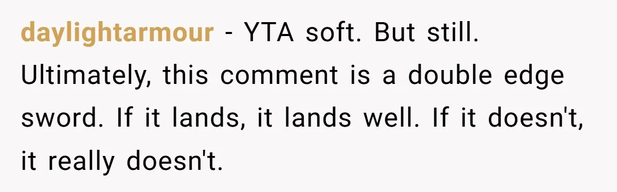 daylightarmour − YTA soft. But still. Ultimately, this comment is a double edge sword. If it lands, it lands well. If it doesn't, it really doesn't.