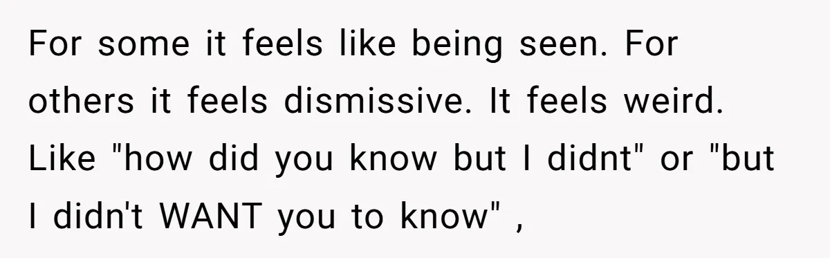 For some it feels like being seen. For others it feels dismissive. It feels weird. Like "how did you know but I didnt" or "but I didn't WANT you to...