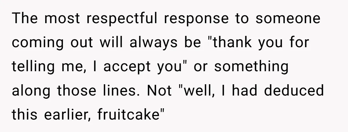 The most respectful response to someone coming out will always be "thank you for telling me, I accept you" or something along those lines. Not "well, I had deduced this...