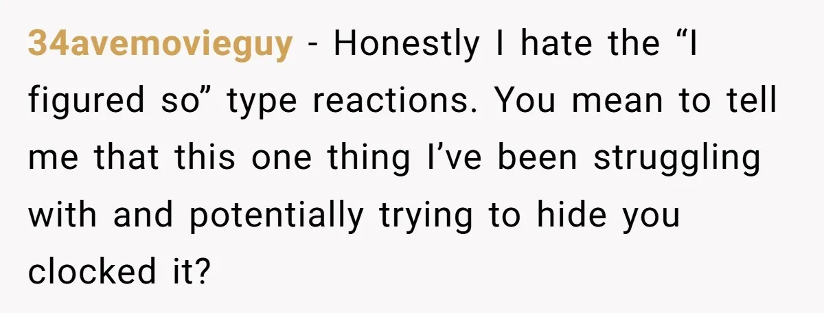 34avemovieguy − Honestly I hate the “I figured so” type reactions. You mean to tell me that this one thing I’ve been struggling with and potentially trying to hide you...